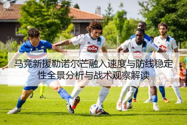 马竞新援勒诺尔芒融入速度与防线稳定性全景分析与战术观察解读